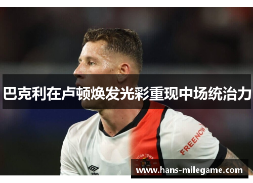 巴克利在卢顿焕发光彩重现中场统治力 巴克利在卢顿焕发光彩重现中场统治力